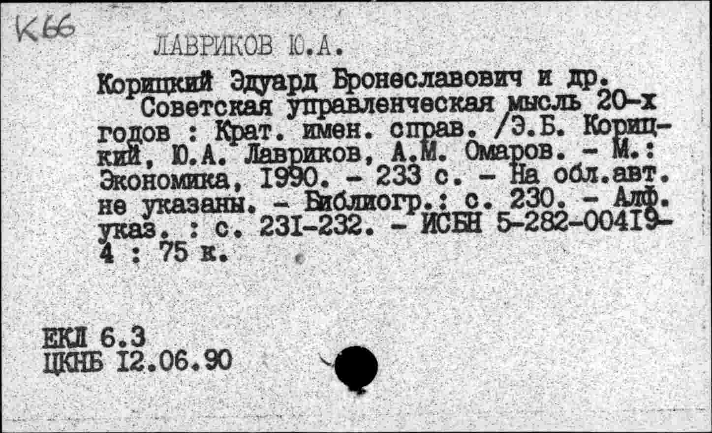 ﻿ЛАВРИКОВ Ю.А
Корицкий Эдуард Бронеславович и др.
Советская управленческая мысль 2О-х годов : Крат. имен, справ. /Э.Б. Корицкий, Ю.А. Лавриков, А.м. Омаров. - М.: Экономика, 1990. - 233 с. - На обл.авт. не указаны. - В^блиогр.: о. 230. - АлФ. указ. : с. 231-232. - ИСБН 5-282-00419-4 : 75 к.
ЕКЛ 6.3
ЦКНБ 12.06.90